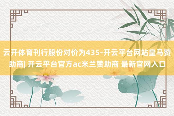 云开体育刊行股份对价为435-开云平台网站皇马赞助商| 开云平台官方ac米兰赞助商 最新官网入口