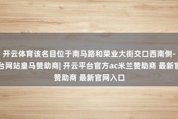 开云体育该名目位于南马路和荣业大街交口西南侧-开云平台网站皇马赞助商| 开云平台官方ac米兰赞助商 最新官网入口