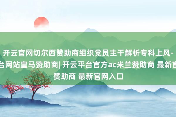 开云官网切尔西赞助商组织党员主干解析专科上风-开云平台网站皇马赞助商| 开云平台官方ac米兰赞助商 最新官网入口