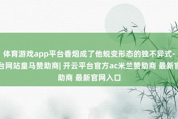 体育游戏app平台香烟成了他蜕变形态的独不异式-开云平台网站皇马赞助商| 开云平台官方ac米兰赞助商 最新官网入口