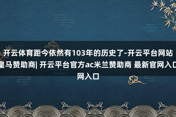 开云体育距今依然有103年的历史了-开云平台网站皇马赞助商| 开云平台官方ac米兰赞助商 最新官网入口