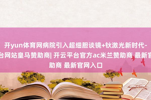 开yun体育网病院引入超细胆谈镜+钬激光新时代-开云平台网站皇马赞助商| 开云平台官方ac米兰赞助商 最新官网入口