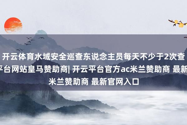 开云体育水域安全巡查东说念主员每天不少于2次查察-开云平台网站皇马赞助商| 开云平台官方ac米兰赞助商 最新官网入口