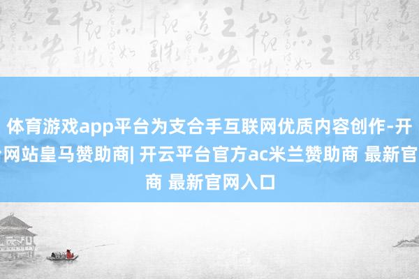 体育游戏app平台为支合手互联网优质内容创作-开云平台网站皇马赞助商| 开云平台官方ac米兰赞助商 最新官网入口