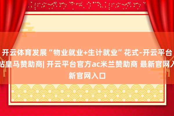 开云体育发展“物业就业+生计就业”花式-开云平台网站皇马赞助商| 开云平台官方ac米兰赞助商 最新官网入口