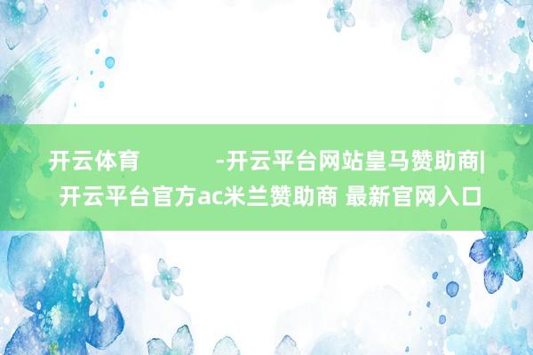 开云体育            -开云平台网站皇马赞助商| 开云平台官方ac米兰赞助商 最新官网入口