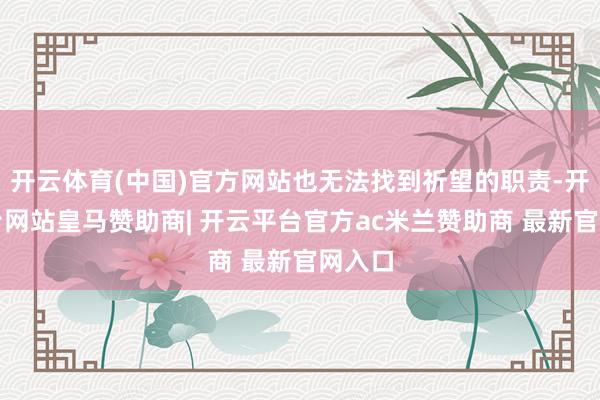 开云体育(中国)官方网站也无法找到祈望的职责-开云平台网站皇马赞助商| 开云平台官方ac米兰赞助商 最新官网入口