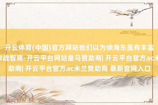 开云体育(中国)官方网站他们以为徐海东虽有丰富的军事素质和强劲的作战智商-开云平台网站皇马赞助商| 开云平台官方ac米兰赞助商 最新官网入口