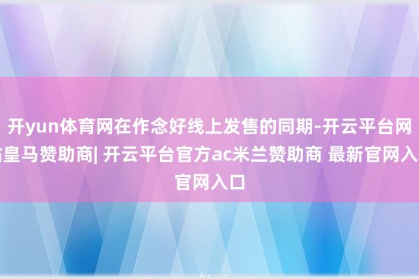 开yun体育网在作念好线上发售的同期-开云平台网站皇马赞助商| 开云平台官方ac米兰赞助商 最新官网入口