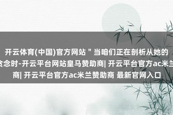 开云体育(中国)官方网站＂当咱们正在剖析从她的国度策动的恐怖目标贪念时-开云平台网站皇马赞助商| 开云平台官方ac米兰赞助商 最新官网入口