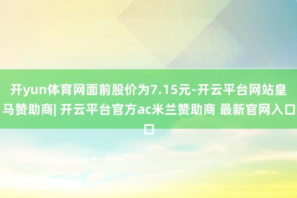 开yun体育网面前股价为7.15元-开云平台网站皇马赞助商| 开云平台官方ac米兰赞助商 最新官网入口