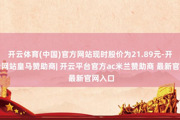 开云体育(中国)官方网站现时股价为21.89元-开云平台网站皇马赞助商| 开云平台官方ac米兰赞助商 最新官网入口