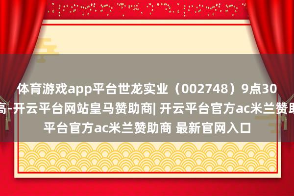 体育游戏app平台世龙实业（002748）9点30分股价创60日新高-开云平台网站皇马赞助商| 开云平台官方ac米兰赞助商 最新官网入口