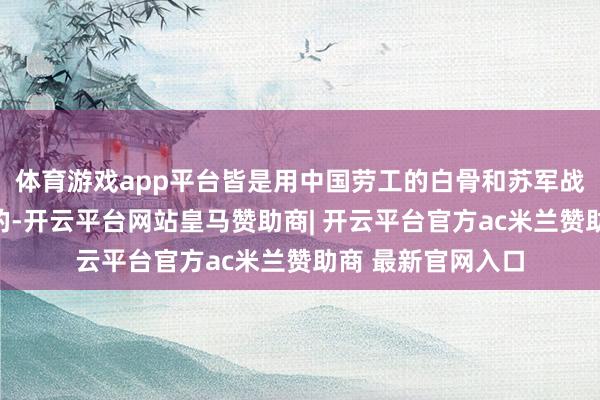 体育游戏app平台皆是用中国劳工的白骨和苏军战士的鲜血堆起来的-开云平台网站皇马赞助商| 开云平台官方ac米兰赞助商 最新官网入口