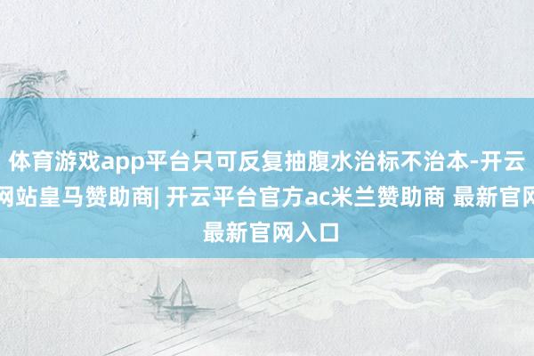 体育游戏app平台只可反复抽腹水治标不治本-开云平台网站皇马赞助商| 开云平台官方ac米兰赞助商 最新官网入口