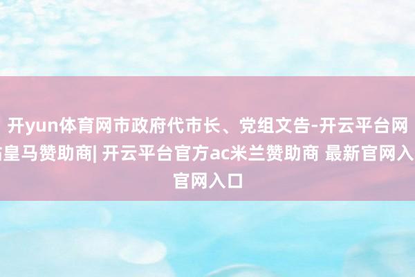 开yun体育网市政府代市长、党组文告-开云平台网站皇马赞助商| 开云平台官方ac米兰赞助商 最新官网入口