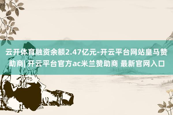 云开体育融资余额2.47亿元-开云平台网站皇马赞助商| 开云平台官方ac米兰赞助商 最新官网入口