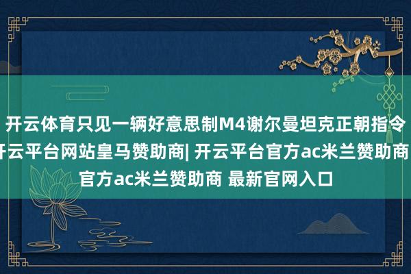 开云体育只见一辆好意思制M4谢尔曼坦克正朝指令所飞奔而来-开云平台网站皇马赞助商| 开云平台官方ac米兰赞助商 最新官网入口