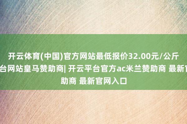 开云体育(中国)官方网站最低报价32.00元/公斤-开云平台网站皇马赞助商| 开云平台官方ac米兰赞助商 最新官网入口