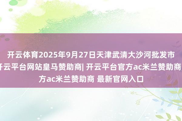 开云体育2025年9月27日天津武清大沙河批发市集价钱行情-开云平台网站皇马赞助商| 开云平台官方ac米兰赞助商 最新官网入口