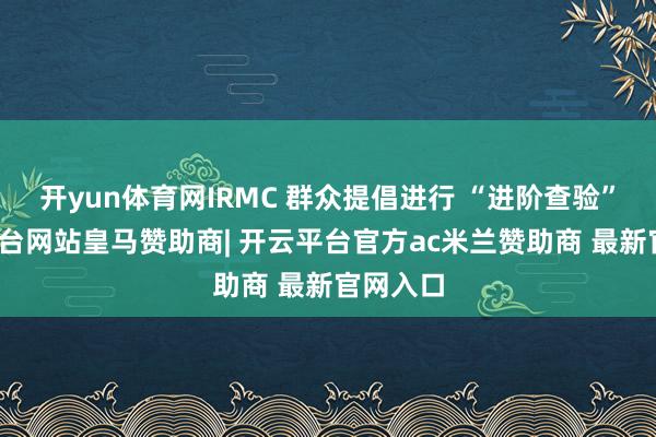 开yun体育网IRMC 群众提倡进行 “进阶查验”-开云平台网站皇马赞助商| 开云平台官方ac米兰赞助商 最新官网入口