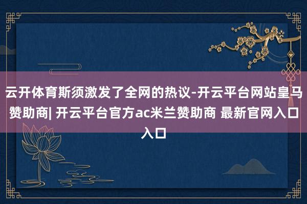 云开体育斯须激发了全网的热议-开云平台网站皇马赞助商| 开云平台官方ac米兰赞助商 最新官网入口