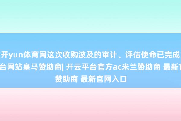 开yun体育网这次收购波及的审计、评估使命已完成-开云平台网站皇马赞助商| 开云平台官方ac米兰赞助商 最新官网入口