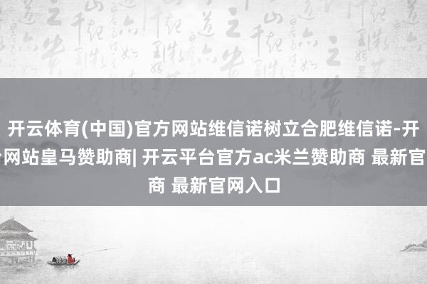 开云体育(中国)官方网站维信诺树立合肥维信诺-开云平台网站皇马赞助商| 开云平台官方ac米兰赞助商 最新官网入口