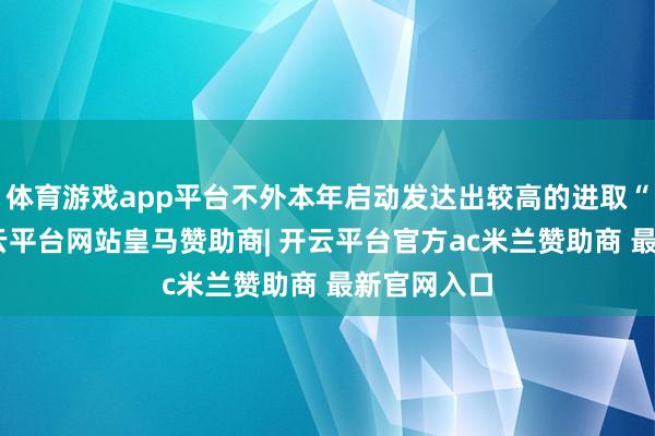 体育游戏app平台不外本年启动发达出较高的进取“波动”-开云平台网站皇马赞助商| 开云平台官方ac米兰赞助商 最新官网入口