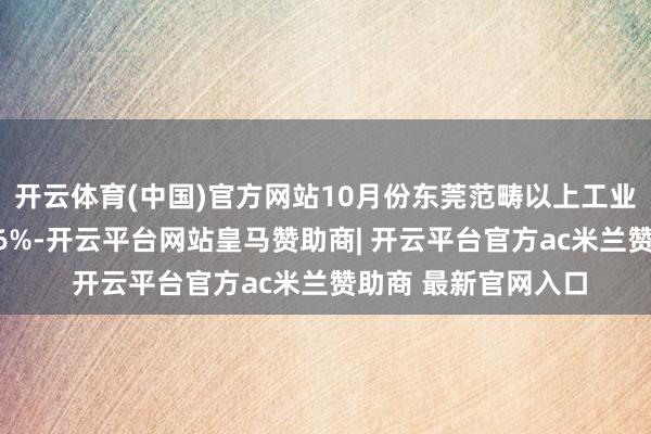 开云体育(中国)官方网站10月份东莞范畴以上工业加多值同比增长8.6%-开云平台网站皇马赞助商| 开云平台官方ac米兰赞助商 最新官网入口