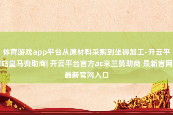 体育游戏app平台从原材料采购到坐褥加工-开云平台网站皇马赞助商| 开云平台官方ac米兰赞助商 最新官网入口