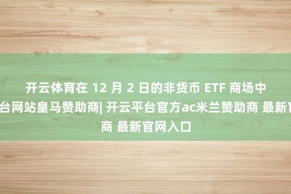 开云体育在 12 月 2 日的非货币 ETF 商场中-开云平台网站皇马赞助商| 开云平台官方ac米兰赞助商 最新官网入口