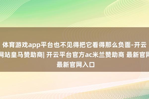 体育游戏app平台也不见得把它看得那么负面-开云平台网站皇马赞助商| 开云平台官方ac米兰赞助商 最新官网入口