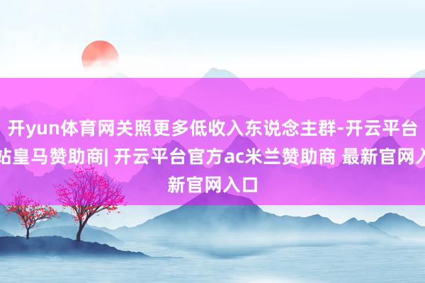 开yun体育网关照更多低收入东说念主群-开云平台网站皇马赞助商| 开云平台官方ac米兰赞助商 最新官网入口