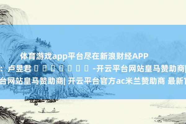 体育游戏app平台尽在新浪财经APP 牵扯剪辑:卢昱君 -开云平台网站皇马赞助商| 开云平台官方ac米兰赞助商 最新官网入口