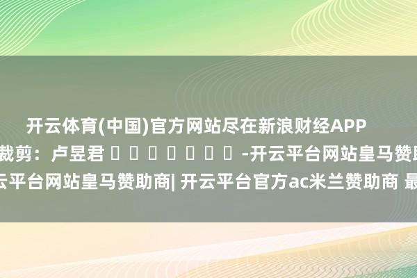 开云体育(中国)官方网站尽在新浪财经APP 职守裁剪:卢昱君 -开云平台网站皇马赞助商| 开云平台官方ac米兰赞助商 最新官网入口