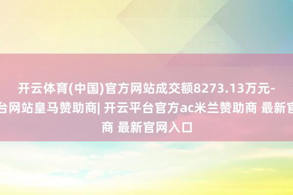 开云体育(中国)官方网站成交额8273.13万元-开云平台网站皇马赞助商| 开云平台官方ac米兰赞助商 最新官网入口