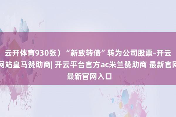 云开体育930张）“新致转债”转为公司股票-开云平台网站皇马赞助商| 开云平台官方ac米兰赞助商 最新官网入口