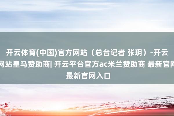 开云体育(中国)官方网站（总台记者 张玥）-开云平台网站皇马赞助商| 开云平台官方ac米兰赞助商 最新官网入口