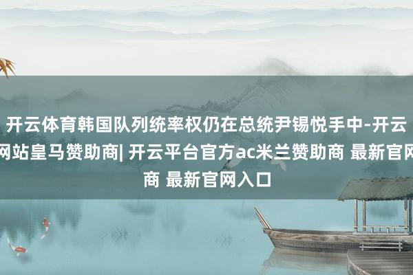 开云体育韩国队列统率权仍在总统尹锡悦手中-开云平台网站皇马赞助商| 开云平台官方ac米兰赞助商 最新官网入口