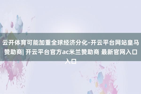 云开体育可能加重全球经济分化-开云平台网站皇马赞助商| 开云平台官方ac米兰赞助商 最新官网入口