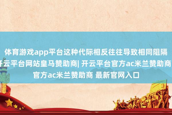 体育游戏app平台这种代际相反往往导致相同阻隔和心机疏离-开云平台网站皇马赞助商| 开云平台官方ac米兰赞助商 最新官网入口