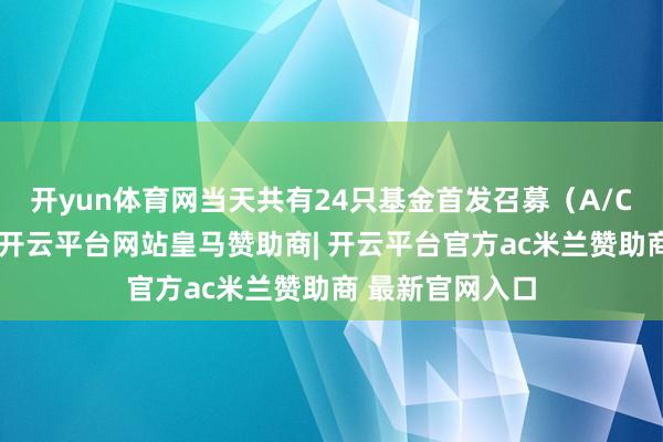 开yun体育网当天共有24只基金首发召募（A/C类分开打算）-开云平台网站皇马赞助商| 开云平台官方ac米兰赞助商 最新官网入口