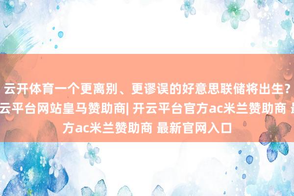云开体育一个更离别、更谬误的好意思联储将出生？最近几周-开云平台网站皇马赞助商| 开云平台官方ac米兰赞助商 最新官网入口