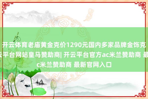 开云体育老庙黄金克价1290元国内多家品牌金饰克价再涨-开云平台网站皇马赞助商| 开云平台官方ac米兰赞助商 最新官网入口