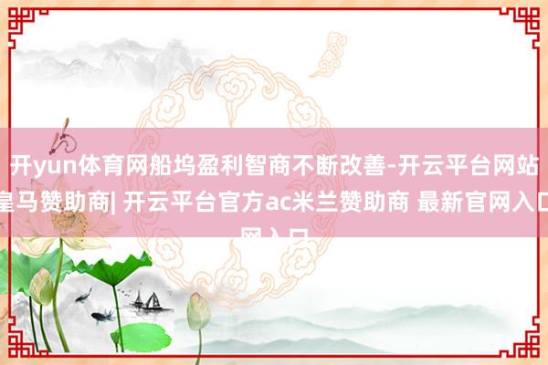 开yun体育网船坞盈利智商不断改善-开云平台网站皇马赞助商| 开云平台官方ac米兰赞助商 最新官网入口