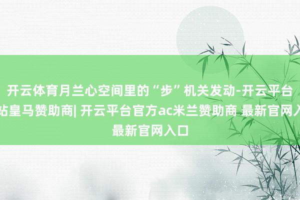 开云体育月兰心空间里的“步”机关发动-开云平台网站皇马赞助商| 开云平台官方ac米兰赞助商 最新官网入口