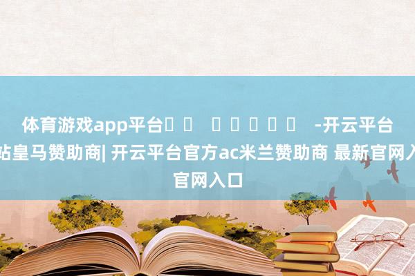 体育游戏app平台		  					  -开云平台网站皇马赞助商| 开云平台官方ac米兰赞助商 最新官网入口