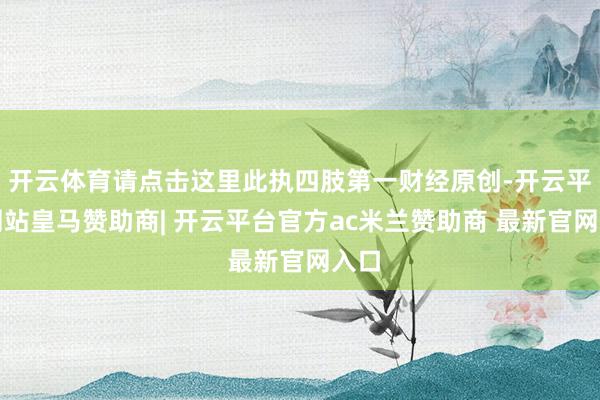开云体育请点击这里此执四肢第一财经原创-开云平台网站皇马赞助商| 开云平台官方ac米兰赞助商 最新官网入口