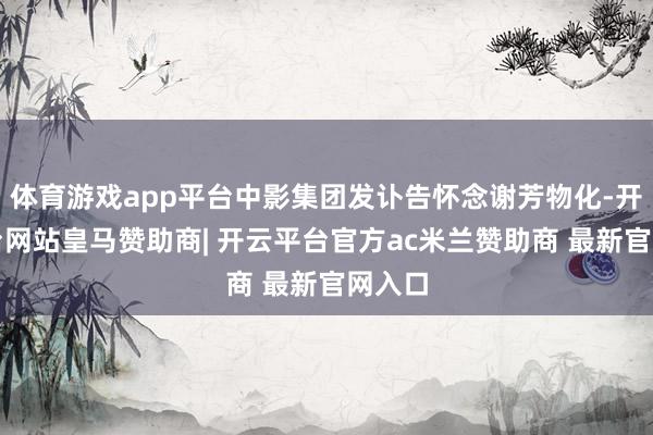 体育游戏app平台中影集团发讣告怀念谢芳物化-开云平台网站皇马赞助商| 开云平台官方ac米兰赞助商 最新官网入口